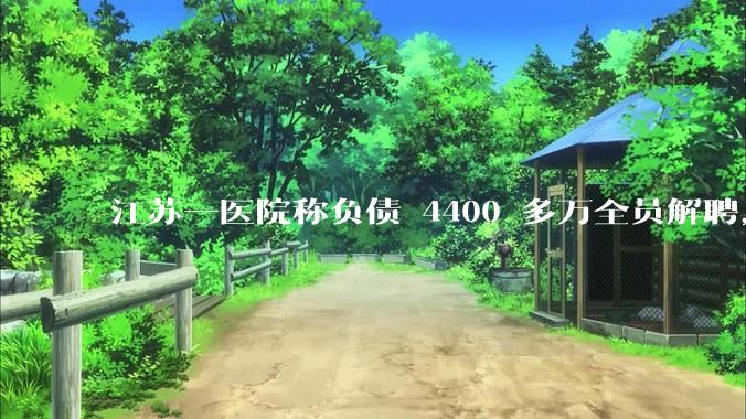 江苏一医院称负债 4400 多万全员解聘，具体是怎么回事？医院这么做合法吗？