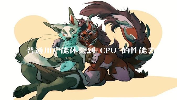 普通用户能体会到 CPU 的性能差距吗？