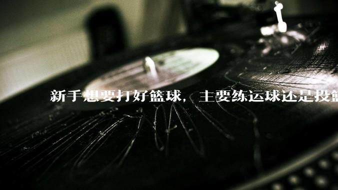 新手想要打好篮球，主要练运球还是投篮？